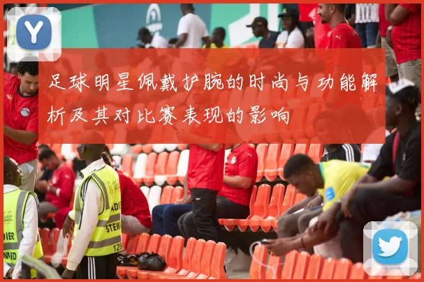 足球明星佩戴护腕的时尚与功能解析及其对比赛表现的影响