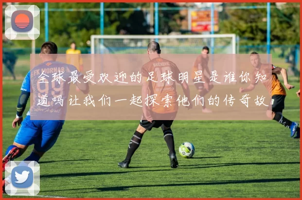 全球最受欢迎的足球明星是谁你知道吗让我们一起探索他们的传奇故事与成就