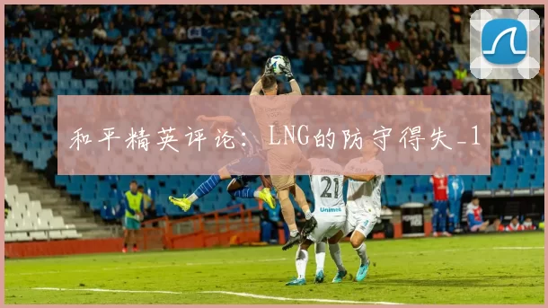 和平精英评论：LNG的防守得失_1