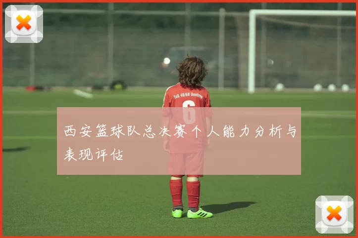 西安篮球队总决赛个人能力分析与表现评估