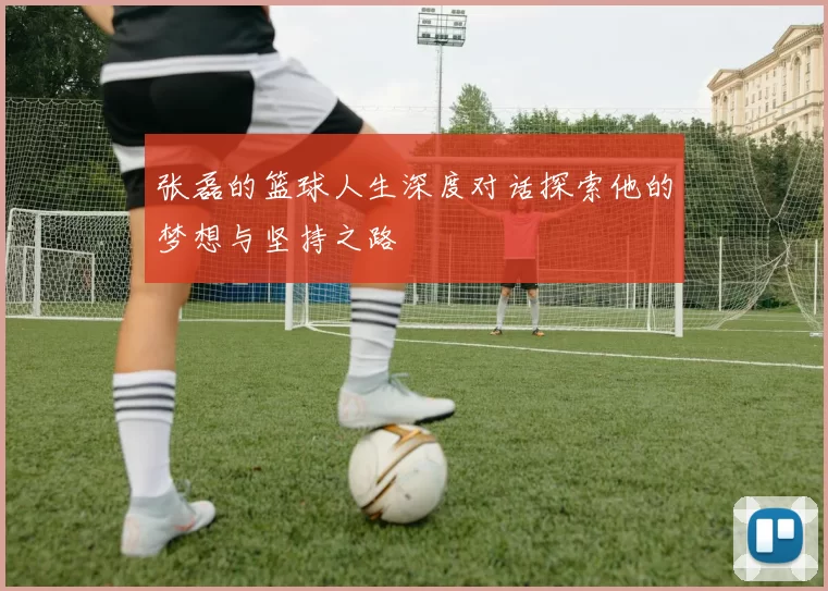 张磊的篮球人生深度对话探索他的梦想与坚持之路