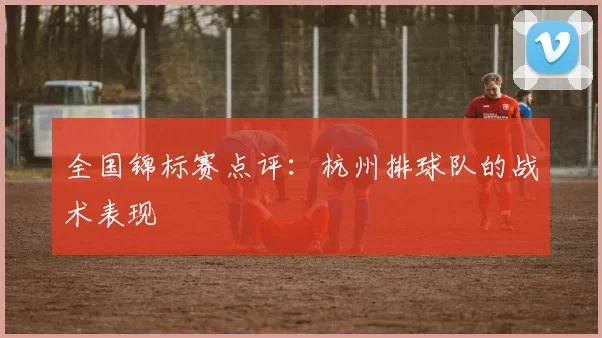 全国锦标赛点评：杭州排球队的战术表现