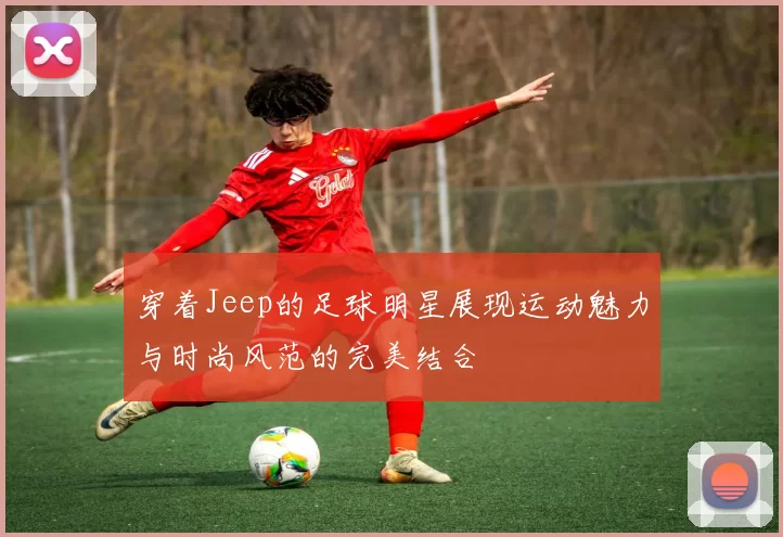 穿着Jeep的足球明星展现运动魅力与时尚风范的完美结合