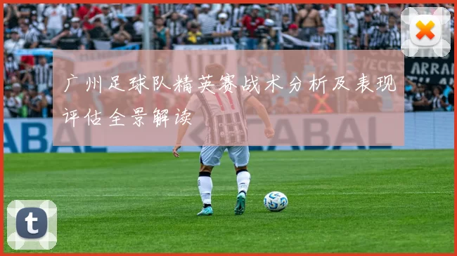 广州足球队精英赛战术分析及表现评估全景解读