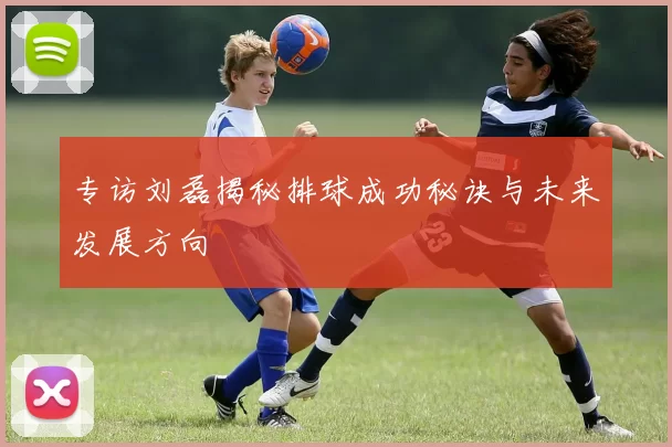 专访刘磊揭秘排球成功秘诀与未来发展方向