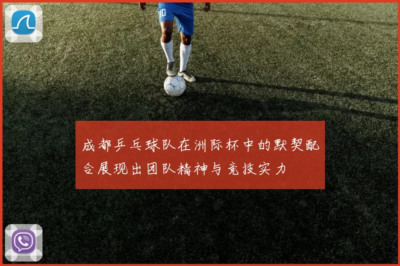 成都乒乓球队在洲际杯中的默契配合展现出团队精神与竞技实力