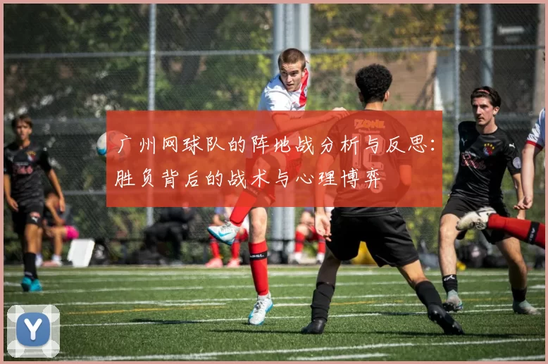 广州网球队的阵地战分析与反思：胜负背后的战术与心理博弈