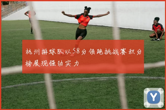 杭州排球队以58分领跑挑战赛积分榜展现强劲实力